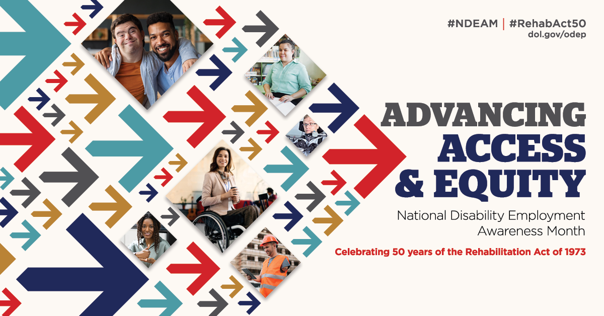 The poster is rectangular in shape with a white background. The words, “Advancing Access &amp; Equity, National Disability Employment Awareness Month, Celebrating 50 years of the Rehabilitation Act of 1973” are placed to the right of a field of red, gray, teal, blue and yellow arrows. Mixed within the arrows are diverse images of people with disabilities in workplace settings. Along the top in small gray letters are the hashtags “NDEAM” and “RehabAct50” followed by the website address, dol.gov/ODEP. In the lower right corner is the DOL seal followed by the words “Office of Disability Employment Policy, United States Department of Labor” as well as the Rehabilitation Act 50 logo.